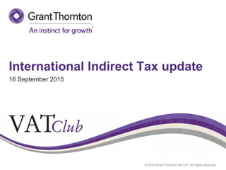 © 2015 Grant Thornton UK LLP. All rights reserved.
International Indirect Tax update
16 September 2015
 