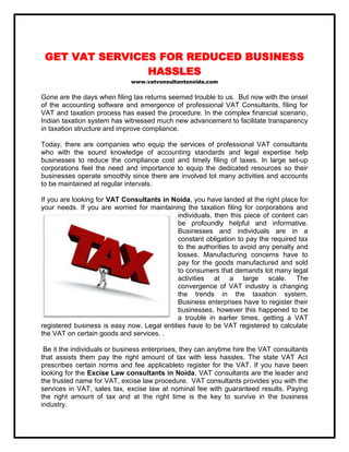 GET VAT SERVICES FOR REDUCED BUSINESS
HASSLES
www.vatvonsultantsnoida.com

Gone are the days when filing tax returns seemed trouble to us. But now with the onset
of the accounting software and emergence of professional VAT Consultants, filing for
VAT and taxation process has eased the procedure. In the complex financial scenario,
Indian taxation system has witnessed much new advancement to facilitate transparency
in taxation structure and improve compliance.
Today, there are companies who equip the services of professional VAT consultants
who with the sound knowledge of accounting standards and legal expertise help
businesses to reduce the compliance cost and timely filing of taxes. In large set-up
corporations feel the need and importance to equip the dedicated resources so their
businesses operate smoothly since there are involved lot many activities and accounts
to be maintained at regular intervals.
If you are looking for VAT Consultants in Noida, you have landed at the right place for
your needs. If you are worried for maintaining the taxation filing for corporations and
individuals, then this piece of content can
be profoundly helpful and informative.
Businesses and individuals are in a
constant obligation to pay the required tax
to the authorities to avoid any penalty and
losses. Manufacturing concerns have to
pay for the goods manufactured and sold
to consumers that demands lot many legal
activities at a large scale. The
convergence of VAT industry is changing
the trends in the taxation system.
Business enterprises have to register their
businesses, however this happened to be
a trouble in earlier times, getting a VAT
registered business is easy now. Legal entities have to be VAT registered to calculate
the VAT on certain goods and services. .
Be it the individuals or business enterprises, they can anytime hire the VAT consultants
that assists them pay the right amount of tax with less hassles. The state VAT Act
prescribes certain norms and fee applicableto register for the VAT. If you have been
looking for the Excise Law consultants in Noida, VAT consultants are the leader and
the trusted name for VAT, excise law procedure. VAT consultants provides you with the
services in VAT, sales tax, excise law at nominal fee with guaranteed results. Paying
the right amount of tax and at the right time is the key to survive in the business
industry.

 