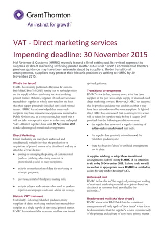 VAT - Direct marketing services
Impending deadline: 30 November 2015
HM Revenue & Customs (HMRC) recently issued a Brief setting out its revised approach to
supplies of direct marketing involving printed matter. R&C Brief 10/2015 confirms that HMRC's
previous guidance may have been misunderstood by suppliers. Under transitional
arrangements, suppliers may protect their historic position by writing to HMRC by 30
November 2015.
What's the issue?
HMRC has recently published a Revenue & Customs
Brief (R&C Brief 10/2015) setting out its revised position
on the supply of direct marketing services involving
printed matter. Hitherto, suppliers of such services have
treated their supplies as wholly zero-rated on the basis
that their supply principally included zero-rated printed
matter. HMRC has acknowledged that many such
suppliers may have misunderstood guidance contained in
Public Notices and, as a consequence, has stated that it
will not take retrospective action to collect any underpaid
VAT. Affected suppliers have until 30 November 2015
to take advantage of transitional arrangements.
Direct Marketing
Direct marketing via mail (both addressed and
unaddressed) typically involves the production or
acquisition of printed matter to be distributed and any or
all of the services below:
 posting or arranging the posting of customer mail
(such as publicity, advertising material or
promotional goods) to many recipients;
 analysis or manipulation of data for marketing or
strategic purposes;
 purchase/rental of third party mailing lists;
 analysis of own and customer data used to produce
reports on campaign results and advice on strategy.
Historic VAT treatment
Historically, following published guidance, many
suppliers of direct marketing services have treated their
supplies as a single supply of zero-rated printed matter.
HMRC has reviewed this treatment and has now issued
updated guidance.
Transitional arrangements
HMRC's view is that, in many cases, what has been
supplied in the past was a single supply of standard rated
direct marketing services. However, HMRC has accepted
that its previous guidance was unclear and that it may
have been misunderstood by some suppliers. In light of
this, HMRC has announced that no retrospective action
will be taken for supplies made before 1 August 2015
provided that the following conditions are met:
 the supplier has zero-rated a supply consisting of
addressed or unaddressed mail only;
 the supplier has genuinely misunderstood the
published guidance; and
 there has been no 'abuse' or artificial arrangements
put in place.
A supplier wishing to adopt these transitional
arrangements MUST notify HMRC of its intention
to do so by 30 November 2015. Failure to do so will
mean that in appropriate cases HMRC is entitled to
assess for any under-declared VAT.
Addressed mail
HMRC define this as "the supply of printing and mailing
of zero-rated marketing material to recipients based on
data (such as customer lists) provided by the
customer…"
Unaddressed mail (aka 'door drops')
HMRC states in its R&C Brief that the transitional
arrangements will only apply to 'door drops' where it can
be demonstrated that the supplier's service consisted only
of the printing and delivery of zero-rated printed matter
 