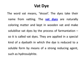 Vat Dye
The word vat means, ‘Vessel’. The dyes take their
name from vatting. The vat dyes are naturally
coloring matter and kept in wooden vat and make
solubilise vat dyes by the process of farmantation –
so it is called vat dyes. They are applied in a special
kind of a dyebath in which the dye is reduced to a
soluble form by means of a strong reducing agent,
such as hydrosulphite.
 