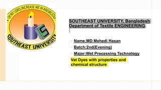 SOUTHEAST UNIVERSITY, Bangladesh
Department of Textile ENGINEERING
 Name:MD Mehedi Hasan
 Batch:2nd(Evening)
 Major:Wet Processing Technology
Vat Dyes with properties and
chemical structure
 