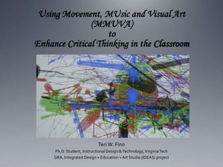 Using Movement, MUsic and Visual Art
(MMUVA)
to
Enhance Critical Thinking in the Classroom
TeriW. Finn
Ph.D. Student, Instructional Design &Technology,VirginiaTech
GRA, Integrated Design + Education +Art Studio (IDEAS) project
 