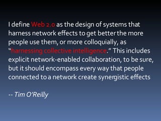 I define  Web 2.0  as the design of systems that harness network effects to get better the more people use them, or more colloquially, as “ harnessing collective intelligence .” This includes explicit network-enabled collaboration, to be sure, but it should encompass every way that people connected to a network create synergistic effects -- Tim O’Reilly 