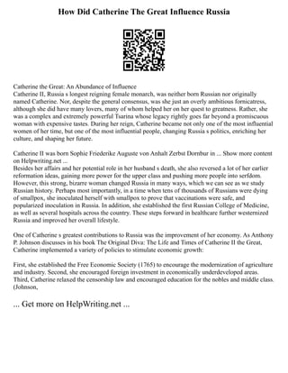 How Did Catherine The Great Influence Russia
Catherine the Great: An Abundance of Influence
Catherine II, Russia s longest reigning female monarch, was neither born Russian nor originally
named Catherine. Nor, despite the general consensus, was she just an overly ambitious fornicatress,
although she did have many lovers, many of whom helped her on her quest to greatness. Rather, she
was a complex and extremely powerful Tsarina whose legacy rightly goes far beyond a promiscuous
woman with expensive tastes. During her reign, Catherine became not only one of the most influential
women of her time, but one of the most influential people, changing Russia s politics, enriching her
culture, and shaping her future.
Catherine II was born Sophie Friederike Auguste von Anhalt Zerbst Dornbur in ... Show more content
on Helpwriting.net ...
Besides her affairs and her potential role in her husband s death, she also reversed a lot of her earlier
reformation ideas, gaining more power for the upper class and pushing more people into serfdom.
However, this strong, bizarre woman changed Russia in many ways, which we can see as we study
Russian history. Perhaps most importantly, in a time when tens of thousands of Russians were dying
of smallpox, she inoculated herself with smallpox to prove that vaccinations were safe, and
popularized inoculation in Russia. In addition, she established the first Russian College of Medicine,
as well as several hospitals across the country. These steps forward in healthcare further westernized
Russia and improved her overall lifestyle.
One of Catherine s greatest contributions to Russia was the improvement of her economy. As Anthony
P. Johnson discusses in his book The Original Diva: The Life and Times of Catherine II the Great,
Catherine implemented a variety of policies to stimulate economic growth:
First, she established the Free Economic Society (1765) to encourage the modernization of agriculture
and industry. Second, she encouraged foreign investment in economically underdeveloped areas.
Third, Catherine relaxed the censorship law and encouraged education for the nobles and middle class.
(Johnson,
... Get more on HelpWriting.net ...
 