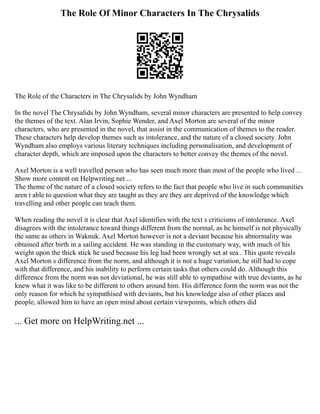 The Role Of Minor Characters In The Chrysalids
The Role of the Characters in The Chrysalids by John Wyndham
In the novel The Chrysalids by John Wyndham, several minor characters are presented to help convey
the themes of the text. Alan Irvin, Sophie Wender, and Axel Morton are several of the minor
characters, who are presented in the novel, that assist in the communication of themes to the reader.
These characters help develop themes such as intolerance, and the nature of a closed society. John
Wyndham also employs various literary techniques including personalisation, and development of
character depth, which are imposed upon the characters to better convey the themes of the novel.
Axel Morton is a well travelled person who has seen much more than most of the people who lived ...
Show more content on Helpwriting.net ...
The theme of the nature of a closed society refers to the fact that people who live in such communities
aren t able to question what they are taught as they are they are deprived of the knowledge which
travelling and other people can teach them.
When reading the novel it is clear that Axel identifies with the text s criticisms of intolerance. Axel
disagrees with the intolerance toward things different from the normal, as he himself is not physically
the same as others in Waknuk. Axel Morton however is not a deviant because his abnormality was
obtained after birth in a sailing accident. He was standing in the customary way, with much of his
weight upon the thick stick he used because his leg had been wrongly set at sea . This quote reveals
Axel Morton s difference from the norm, and although it is not a huge variation, he still had to cope
with that difference, and his inability to perform certain tasks that others could do. Although this
difference from the norm was not deviational, he was still able to sympathise with true deviants, as he
knew what it was like to be different to others around him. His difference form the norm was not the
only reason for which he sympathised with deviants, but his knowledge also of other places and
people, allowed him to have an open mind about certain viewpoints, which others did
... Get more on HelpWriting.net ...
 