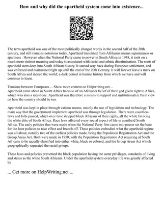 How and why did the apartheid system come into existence...
The term apartheid was one of the most politically charged words in the second half of the 20th
century, and still remains notorious today. Apartheid translated from Afrikaans means separateness or
apartness . However when the National Party came to power in South Africa in 1948, it took on a
much more sinister meaning and today is associated with racial and ethnic discrimination. The roots of
apartheid stem deep into South African history. It started way back during European settlement, and
was enforced and maintained right up until the end of the 20th Century. It will forever leave a mark on
South Africa and indeed the world; a dark period in human history from which we have and will
continue to learn.
Tensions between Europeans ... Show more content on Helpwriting.net ...
Apartheid came about in South Africa because of an Afrikaner belief of their god given right to Africa,
which was also a racist one. Apartheid was therefore a means to support and institutionalize their view
on how the country should be run.
Apartheid was kept in place through various means, mainly the use of legislation and technology. The
main way that the government implement apartheid was through legislation. There were countless
laws and bills passed, which over time stripped black Africans of their rights, all the while favoring
the white elite of South Africa. Race laws affected every social aspect of life in apartheid South
Africa. The early policies that were made when the National Party first came into power set the base
for the later policies to take effect and branch off. These policies embodied what the apartheid regime
was all about, notably two of the earliest policies made, being the Population Registration Act and the
Group Areas Act. Both were made in 1950, with the Population Registration Act requiring al South
Africans to be racially classified into either white, black or colored, and the Group Areas Act which
geographically separated the racial groups.
These laws and policies prevented the black population having the same privileges, standards of living
and status as the white South Africans. Under the apartheid system everyday life was greatly affected
by
... Get more on HelpWriting.net ...
 