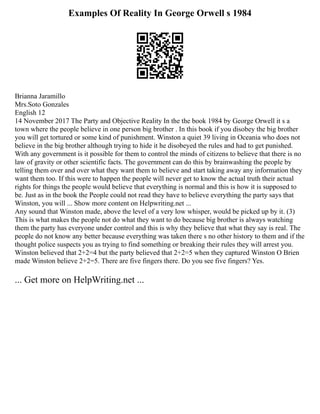 Examples Of Reality In George Orwell s 1984
Brianna Jaramillo
Mrs.Soto Gonzales
English 12
14 November 2017 The Party and Objective Reality In the the book 1984 by George Orwell it s a
town where the people believe in one person big brother . In this book if you disobey the big brother
you will get tortured or some kind of punishment. Winston a quiet 39 living in Oceania who does not
believe in the big brother although trying to hide it he disobeyed the rules and had to get punished.
With any government is it possible for them to control the minds of citizens to believe that there is no
law of gravity or other scientific facts. The government can do this by brainwashing the people by
telling them over and over what they want them to believe and start taking away any information they
want them too. If this were to happen the people will never get to know the actual truth their actual
rights for things the people would believe that everything is normal and this is how it is supposed to
be. Just as in the book the People could not read they have to believe everything the party says that
Winston, you will ... Show more content on Helpwriting.net ...
Any sound that Winston made, above the level of a very low whisper, would be picked up by it. (3)
This is what makes the people not do what they want to do because big brother is always watching
them the party has everyone under control and this is why they believe that what they say is real. The
people do not know any better because everything was taken there s no other history to them and if the
thought police suspects you as trying to find something or breaking their rules they will arrest you.
Winston believed that 2+2=4 but the party believed that 2+2=5 when they captured Winston O Brien
made Winston believe 2+2=5. There are five fingers there. Do you see five fingers? Yes.
... Get more on HelpWriting.net ...
 