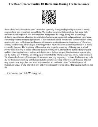 The Basic Characteristics Of Humanism During The Renaissance
Some of the basic characteristics of Humanism especially during the beginning were that it mostly
consisted and was centralized around Italy. The reading mentions that something that made Italy
different from Europe was that their members were part of the clergy. Being part of the clergy
defiantly have them an advantage in which they had some governmental and educational experience.
Something else that the reading mentions is that humanism meant rhetoric and literature bases. In my
opinion, this was really important because it focuses more attention on the importance of education,
history, and literature. This was just a starting point of what education and the importance of it would
eventually become. The beginning of humanism also bega the practicing of history, one in which
people actually wrote in means of history actually writing for it. Humanitism increased in popularity
and therefore inspired others to learn and do the same. Italians viewed this situation as a preparation
for the public life. With this, not only people benefit but the whole society as a whole were benefited.
The classical value overall during the Renaissance was very impacting. I believe this because not only
did the Humanism thinking and Humanists help somehow develop better ways of thinking. This not
only opened new ways, but also better ways to think, act, and even create.The development of
Humanism helped create interest in new and even some controversial ideas. Rhe reading mentions that
the
... Get more on HelpWriting.net ...
 