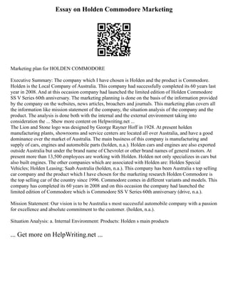 Essay on Holden Commodore Marketing
Marketing plan for HOLDEN COMMODORE
Executive Summary: The company which I have chosen is Holden and the product is Commodore.
Holden is the Local Company of Australia. This company had successfully completed its 60 years last
year in 2008. And at this occasion company had launched the limited edition of Holden Commodore
SS V Series 60th anniversary. The marketing planning is done on the basis of the information provided
by the company on the websites, news articles, broachers and journals. This marketing plan covers all
the information like mission statement of the company, the situation analysis of the company and the
product. The analysis is done both with the internal and the external environment taking into
consideration the ... Show more content on Helpwriting.net ...
The Lion and Stone logo was designed by George Rayner Hoff in 1928. At present holden
manufacturing plants, showrooms and service centers are located all over Australia, and have a good
dominance over the market of Australia. The main business of this company is manufacturing and
supply of cars, engines and automobile parts (holden, n.a.). Holden cars and engines are also exported
outside Australia but under the brand name of Chevrolet or other brand names of general motors. At
present more than 13,500 employees are working with Holden. Holden not only specializes in cars but
also built engines. The other companies which are associated with Holden are: Holden Special
Vehicles; Holden Leasing; Saab Australia (holden, n.a.). This company has been Australia s top selling
car company and the product which I have chosen for the marketing research Holden Commodore is
the top selling car of the country since 1996. Commodore comes in different variants and models. This
company has completed its 60 years in 2008 and on this occasion the company had launched the
limited edition of Commodore which is Commodore SS V Series 60th anniversary (drive, n.a.).
Mission Statement: Our vision is to be Australia s most successful automobile company with a passion
for excellence and absolute commitment to the customer. (holden, n.a.).
Situation Analysis: a. Internal Environment: Products: Holden s main products
... Get more on HelpWriting.net ...
 