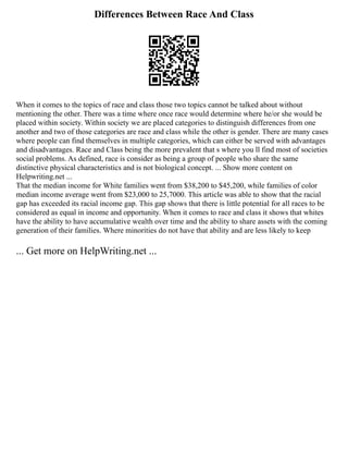 Differences Between Race And Class
When it comes to the topics of race and class those two topics cannot be talked about without
mentioning the other. There was a time where once race would determine where he/or she would be
placed within society. Within society we are placed categories to distinguish differences from one
another and two of those categories are race and class while the other is gender. There are many cases
where people can find themselves in multiple categories, which can either be served with advantages
and disadvantages. Race and Class being the more prevalent that s where you ll find most of societies
social problems. As defined, race is consider as being a group of people who share the same
distinctive physical characteristics and is not biological concept. ... Show more content on
Helpwriting.net ...
That the median income for White families went from $38,200 to $45,200, while families of color
median income average went from $23,000 to 25,7000. This article was able to show that the racial
gap has exceeded its racial income gap. This gap shows that there is little potential for all races to be
considered as equal in income and opportunity. When it comes to race and class it shows that whites
have the ability to have accumulative wealth over time and the ability to share assets with the coming
generation of their families. Where minorities do not have that ability and are less likely to keep
... Get more on HelpWriting.net ...
 