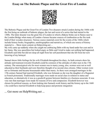 Essay on The Bubonic Plague and the Great Fire of London
The Bubonic Plague and the Great Fire of London Two disasters struck London during the 1660s with
the first being an outbreak of bubonic plague, the last and worst of a series that had started in the
1300s. The latter disaster was the great fire of London in which a Bakery broke out in flames near to
the London Bridge when many of London s houses became sources of combustion as the fire took
hold of their wooden structures. Various source materials exist for the events of the 1660s which
include history books, biographies, autobiographies and narratives, of which one source of history
material is ... Show more content on Helpwriting.net ...
My wife came up suddenly when she caught me embracing Debs with my hand under her coat and in
her fanny. She was speechless but looked angry as Debs and I tried to make out nothing had happened.
Elizabeth said little but did not sleep all night from her self punishment that she felt from her now
knowing of my betrayal.
Samuel shows little feelings for his wife Elizabeth throughout his diary. As both extracts show his
attitude and treatment towards Elizabeth could be common of the attitudes of other men in the 17th
century. The stereotypical role for most women was to marry young, also, women were not as well
educated as their husbands and were therefore thought of as second class citizens. Other women were
not so fortunate and became housemaids rather than marry. As there were arranged marriages in the
17th century Samuel had married Elizabeth, who was fortunate as she was the daughter of a Huguenot
(a French protestant). Traditionally marriages were made on social class in relation to status and
education, or alternatively it was as a goodwill gesture between families or a business associate. It was
very rare that marriages were made for reasons of love and compassion. Elizabeth however was
chosen for political reasons, as from looking into Samuels work history and the history up to the 1660
s he could have married Elizabeth to help keep peace and promote integration
... Get more on HelpWriting.net ...
 