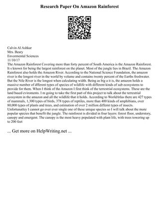 Research Paper On Amazon Rainforest
Calvin Al Ashkar
Mrs. Beary
Envormental Sciences
11/10/17
The Amazon Rainforest Covering more than forty percent of South America is the Amazon Rainforest.
It s known for being the largest rainforest on the planet. Most of the jungle lies in Brazil. The Amazon
Rainforest also holds the Amazon River. According to the National Science Foundation, the amazon
river is the longest river in the world by volume and contains twenty percent of the Earths freshwater.
But the Nile River is the longest when calculating width. Being as big a it is, the amazon holds a
massive number of dfferent types of species of wildlife with different kinds of sub ecosystems to
provide for them. When I think of the Amazon I first think of the terrestrial ecosystems. These are the
land based eviroments. I m going to take the first part of this project to talk about the terrestrial
ecosystem in the amazon and all the wildlife that it holds. According to WorldAtlas there are 427 types
of mammals, 1,300 types of birds, 378 types of reptiles, more than 400 kinds of amphibians, over
80,000 types of plants and trees, and estimation of over 2 million differnt types of insects.
Unfortunatley I cannot go over ever single one of these unique species so I will talk about the more
popular species that benefit the jungle. The rainforest is divided in four layers: forest floor, understory,
canopy and emergent. The canopy is the most heavy populated with plant life, with trees towering up
to 200 feet
... Get more on HelpWriting.net ...
 