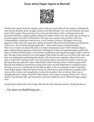 Essay about Pagan Aspects in Beowulf
Scholars have argued about the religious stance of the epic poem Beowulf for centuries. Although the
man who put the poem down on paper, known as the Beowulf poet, was a devout Christian, the actual
poem itself is pagan. There are many clues in the epic that lead us to this conclusion such as the
numerous references to pagan symbols, namely the symbol of fate. Also, the central idea of revenge in
the poem opposes the ideas of Christianity. The poem also contains many breaches of the Ten
Commandments, which prove that the story is not Christian. However, the biggest clue to the
paganism of Beowulf is the scene that contains the burial of Beowulf and the building and idolization
of the tower, all of which go directly against the ... Show more content on Helpwriting.net ...
There is no evidence anywhere that leads us to believe that poison is part of the Christian religion,
again emphasizing the paganism of the poem. Although all of these are important pagan symbols that
lead us to believe that this poem is not Christian, probably the most significant pagan symbol is that of
fate. The idea of fate ruled the lives of the pagans. Their belief was that you were born with a fate, and
there was nothing that could change this destiny. This idea becomes apparent in Beowulf several
times. As Beowulf is dying he refers to his leaving this earth as just part of his destiny when he says
that [m]y days have gone by as fate willed (Norton 1604). The idea of fate is called on again when
Beowulf asks Wiglaf to succeed him as king of the Geats. He tells Wiglaf that he would have given
the honor to his son, if he had one, but fate did not allow it. We see a reference to fate a final time
when Wiglaf speaks of Beowulf after his death. He offers that as much as Beowulf s people tried to
convince him to leave well enough alone, to allow the monster to live on forever, there was no
changing Beowulf s destiny. Beowulf s [f]ate, and his will, [w]ere too strong (Norton 1611). Fate is
clearly a non Christian idea, and its presence in the poem helps the case for Beowulf being a pagan
story.
A huge theme in Beowulf is the revenge ethic that all of the characters possess. During the time in
... Get more on HelpWriting.net ...
 