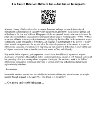 The United Relations Between India And Indian Immigrants
Abstract: History of independence has involuntarily caused a change noticeable in the rise of
immigration and immigrants in a country where development, prosperity, independence echoed and
still echoes in the hearts of millions. This paper calls for an approach to determine and understand the
plight of documented and undocumented immigrant labour force or working sector. 1973 to 1974 had
an exodus oil boom in the reign of gulf countries highlighting Saudi Arabia, the formation and impact
on India and Indian immigrants is formidable. An exigency of cure highlight in the aspects of misery
faced by such immigrants and the asylum rules, the bilateral agreements to the treaties in regard to
international standards, who are and will be putting up with such twin difficulties. A study in the light
of migrant misery and laws, with solutions drawn, would suffuse such disparity.
Key words: Indian migrants; gulf corporation council; Indo Saudi bilateral agreement; migrant
challenges; asylum laws. Biographical notes: Maitreyi Kannur is a student at M.S Ramaiah College of
law, pursuing a five year undergraduate integrated law degree. She aspires to work in the field of
international immigration in the near future and is keen on analysing and enforcing better Indian
asylum immigration laws.
1 Introduction:
It was once a dream, a dream that prevailed in the hearts of millions and moved nations but sought
ignition through a speech in the year 1963. This dream sees no territory;
... Get more on HelpWriting.net ...
 