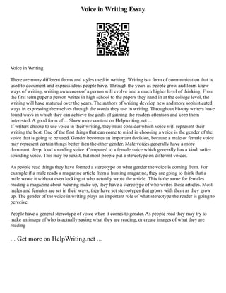 Voice in Writing Essay
Voice in Writing
There are many different forms and styles used in writing. Writing is a form of communication that is
used to document and express ideas people have. Through the years as people grow and learn knew
ways of writing, writing awareness of a person will evolve into a much higher level of thinking. From
the first term paper a person writes in high school to the papers they hand in at the college level, the
writing will have matured over the years. The authors of writing develop new and more sophisticated
ways in expressing themselves through the words they use in writing. Throughout history writers have
found ways in which they can achieve the goals of gaining the readers attention and keep them
interested. A good form of ... Show more content on Helpwriting.net ...
If writers choose to use voice in their writing, they must consider which voice will represent their
writing the best. One of the first things that can come to mind in choosing a voice is the gender of the
voice that is going to be used. Gender becomes an important decision, because a male or female voice
may represent certain things better then the other gender. Male voices generally have a more
dominant, deep, loud sounding voice. Compared to a female voice which generally has a kind, softer
sounding voice. This may be sexist, but most people put a stereotype on different voices.
As people read things they have formed a stereotype on what gender the voice is coming from. For
example if a male reads a magazine article from a hunting magazine, they are going to think that a
male wrote it without even looking at who actually wrote the article. This is the same for females
reading a magazine about wearing make up, they have a stereotype of who writes these articles. Most
males and females are set in their ways, they have set stereotypes that grows with them as they grow
up. The gender of the voice in writing plays an important role of what stereotype the reader is going to
perceive.
People have a general stereotype of voice when it comes to gender. As people read they may try to
make an image of who is actually saying what they are reading, or create images of what they are
reading
... Get more on HelpWriting.net ...
 