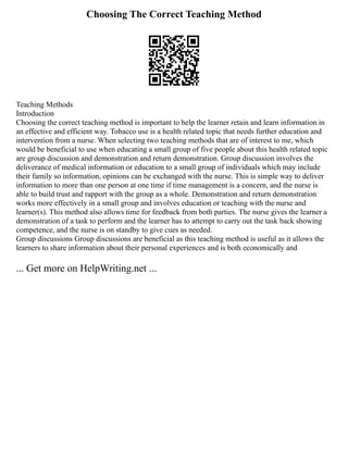 Choosing The Correct Teaching Method
Teaching Methods
Introduction
Choosing the correct teaching method is important to help the learner retain and learn information in
an effective and efficient way. Tobacco use is a health related topic that needs further education and
intervention from a nurse. When selecting two teaching methods that are of interest to me, which
would be beneficial to use when educating a small group of five people about this health related topic
are group discussion and demonstration and return demonstration. Group discussion involves the
deliverance of medical information or education to a small group of individuals which may include
their family so information, opinions can be exchanged with the nurse. This is simple way to deliver
information to more than one person at one time if time management is a concern, and the nurse is
able to build trust and rapport with the group as a whole. Demonstration and return demonstration
works more effectively in a small group and involves education or teaching with the nurse and
learner(s). This method also allows time for feedback from both parties. The nurse gives the learner a
demonstration of a task to perform and the learner has to attempt to carry out the task back showing
competence, and the nurse is on standby to give cues as needed.
Group discussions Group discussions are beneficial as this teaching method is useful as it allows the
learners to share information about their personal experiences and is both economically and
... Get more on HelpWriting.net ...
 