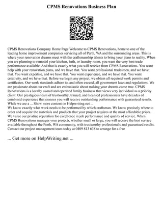 CPMS Renovations Business Plan
CPMS Renovations Company Home Page Welcome to CPMS Renovations, home to one of the
leading home improvement companies servicing all of Perth, WA and the surrounding areas. This is
where your renovation dreams meet with the craftsmanship talents to bring your plans to reality. When
you are planning to remodel your kitchen, bath, or laundry room, you want the very best trade
performance available. And that is exactly what you will receive from CPMS Renovations. You want
help with your renovation plans, and we have that. You want professional tradesmen, and we have
that. You want expertise, and we have that. You want experience, and we have that. You want
creativity, and we have that. Before we begin any project, we obtain all required work permits and
certificates. Our work standards adhere to, and often exceed, all government laws and regulations. We
are passionate about our craft and are enthusiastic about making your dreams come true. CPMS
Renovations is a locally owned and operated family business that views very individual as a priority
client. Our prestigious team of trustworthy, trained, and licensed professionals have decades of
combined experience that ensures you will receive outstanding performance with guaranteed results.
While we are a ... Show more content on Helpwriting.net ...
We know exactly what work needs to be performed by which craftsman. We know precisely where to
order and acquire the materials and products that your project requires at the most affordable prices.
We value our pristine reputation for excellence in job performance and quality of service. When
CPMS Renovations manages your projects, whether small or large, you will receive the best service
available throughout the Perth, WA community, with trustworthy professionals and guaranteed results.
Contact our project management team today at 0409 813 638 to arrange for a free
... Get more on HelpWriting.net ...
 