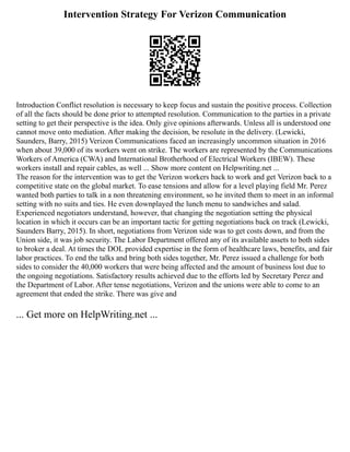 Intervention Strategy For Verizon Communication
Introduction Conflict resolution is necessary to keep focus and sustain the positive process. Collection
of all the facts should be done prior to attempted resolution. Communication to the parties in a private
setting to get their perspective is the idea. Only give opinions afterwards. Unless all is understood one
cannot move onto mediation. After making the decision, be resolute in the delivery. (Lewicki,
Saunders, Barry, 2015) Verizon Communications faced an increasingly uncommon situation in 2016
when about 39,000 of its workers went on strike. The workers are represented by the Communications
Workers of America (CWA) and International Brotherhood of Electrical Workers (IBEW). These
workers install and repair cables, as well ... Show more content on Helpwriting.net ...
The reason for the intervention was to get the Verizon workers back to work and get Verizon back to a
competitive state on the global market. To ease tensions and allow for a level playing field Mr. Perez
wanted both parties to talk in a non threatening environment, so he invited them to meet in an informal
setting with no suits and ties. He even downplayed the lunch menu to sandwiches and salad.
Experienced negotiators understand, however, that changing the negotiation setting the physical
location in which it occurs can be an important tactic for getting negotiations back on track (Lewicki,
Saunders Barry, 2015). In short, negotiations from Verizon side was to get costs down, and from the
Union side, it was job security. The Labor Department offered any of its available assets to both sides
to broker a deal. At times the DOL provided expertise in the form of healthcare laws, benefits, and fair
labor practices. To end the talks and bring both sides together, Mr. Perez issued a challenge for both
sides to consider the 40,000 workers that were being affected and the amount of business lost due to
the ongoing negotiations. Satisfactory results achieved due to the efforts led by Secretary Perez and
the Department of Labor. After tense negotiations, Verizon and the unions were able to come to an
agreement that ended the strike. There was give and
... Get more on HelpWriting.net ...
 