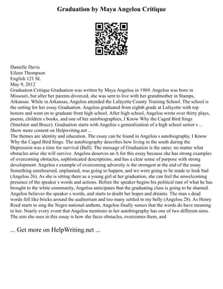 Graduation by Maya Angelou Critique
Danielle Davis
Eileen Thompson
English 121 SL
May 9, 2012
Graduation Critique Graduation was written by Maya Angelou in 1969. Angelou was born in
Missouri, but after her parents divorced, she was sent to live with her grandmother in Stamps,
Arkansas. While in Arkansas, Angelou attended the Lafayette County Training School. The school is
the setting for her essay Graduation. Angelou graduated from eighth grade at Lafayette with top
honors and went on to graduate from high school. After high school, Angelou wrote over thirty plays,
poems, children s books, and one of her autobiographies, I Know Why the Caged Bird Sings
(Smelstor and Bruce). Graduation starts with Angelou s generalization of a high school senior s ...
Show more content on Helpwriting.net ...
The themes are identity and education. The essay can be found in Angelou s autobiography, I Know
Why the Caged Bird Sings. The autobiography describes how living in the south during the
Depression was a time for survival (Ball). The message of Graduation is the same; no matter what
obstacles arise she will survive. Angelou deserves an A for this essay because she has strong examples
of overcoming obstacles, sophisticated descriptions, and has a clear sense of purpose with strong
development. Angelou s example of overcoming adversity is the strongest at the end of the essay.
Something unrehearsed, unplanned, was going to happen, and we were going to be made to look bad
(Angelou 26). As she is sitting there as a young girl at her graduation, she can feel the unwelcoming
presence of the speaker s words and actions. Before the speaker begins his political rant of what he has
brought to the white community, Angelou anticipates that the graduating class is going to be shamed.
Angelou believes the speaker s words, and starts to doubt her hopes and dreams. The man s dead
words fell like bricks around the auditorium and too many settled in my belly (Angelou 28). As Henry
Reed starts to sing the Negro national anthem, Angelou finally senses that the words do have meaning
to her. Nearly every event that Angelou mentions in her autobiography has one of two different aims.
The aim she uses in this essay is how she faces obstacles, overcomes them, and
... Get more on HelpWriting.net ...
 