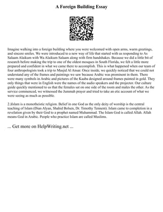 A Foreign Building Essay
Imagine walking into a foreign building where you were welcomed with open arms, warm greetings,
and sincere smiles. We were introduced to a new way of life that started with us responding to As
Salaam Alaikum with Wa Alaikum Salaam along with firm handshakes. Because we did a little bit of
research before making the trip to one of the oldest mosques in South Florida, we felt a little more
prepared and confident in what we came there to accomplish. This is what happened when our team of
four anthropologists took a trip to Masjid Al Ansar. Once inside, we quickly noticed that we could not
understand any of the frames and paintings we saw because Arabic was prominent in them. There
were many symbols in Arabic and pictures of the Kaaba designed around frames painted in gold. They
only things that were in English were the names of the audio speakers and the projector. Our culture
guide quickly mentioned to us that the females sat on one side of the room and males the other. As the
service commenced, we witnessed the Jummah prayer and tried to take an etic account of what we
were seeing as much as possible.
2.)Islam is a monotheistic religion. Belief in one God as the only deity of worship is the central
teaching of Islam (Dian Alyan, Shahid Bolsen, Dr. Timothy Tennent). Islam came to completion in a
revelation given by their God to a prophet named Muhammad. The Islam God is called Allah. Allah
means God in Arabic. People who practice Islam are called Muslims.
... Get more on HelpWriting.net ...
 