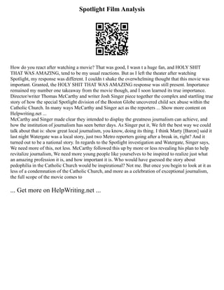 Spotlight Film Analysis
How do you react after watching a movie? That was good, I wasn t a huge fan, and HOLY SHIT
THAT WAS AMAZING, tend to be my usual reactions. But as I left the theater after watching
Spotlight, my response was different. I couldn t shake the overwhelming thought that this movie was
important. Granted, the HOLY SHIT THAT WAS AMAZING response was still present. Importance
remained my number one takeaway from the movie though, and I soon learned its true importance.
Director/writer Thomas McCarthy and writer Josh Singer piece together the complex and startling true
story of how the special Spotlight division of the Boston Globe uncovered child sex abuse within the
Catholic Church. In many ways McCarthy and Singer act as the reporters ... Show more content on
Helpwriting.net ...
McCarthy and Singer made clear they intended to display the greatness journalism can achieve, and
how the institution of journalism has seen better days. As Singer put it, We felt the best way we could
talk about that is: show great local journalism, you know, doing its thing. I think Marty [Baron] said it
last night Watergate was a local story, just two Metro reporters going after a break in, right? And it
turned out to be a national story. In regards to the Spotlight investigation and Watergate, Singer says,
We need more of this, not less. McCarthy followed this up by more or less revealing his plan to help
revitalize journalism, We need more young people like yourselves to be inspired to realize just what
an amazing profession it is, and how important it is. Who would have guessed the story about
pedophilia in the Catholic Church would be inspirational? Not me. But once you begin to look at it as
less of a condemnation of the Catholic Church, and more as a celebration of exceptional journalism,
the full scope of the movie comes to
... Get more on HelpWriting.net ...
 