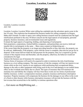 Location, Location, Location
Location, Location, Location
ACC 543
Location, Location, Location White water rafting has exploded onto the adventure sports scene in the
last 10 years. This explosion has broadened the business market for rafting companies in Oregon,
Idaho and Colorado. In order to open a new rafting business research must be conducted into the legal
ramifications pertinent to the area. Of direct concern are the legal aspects of real property, personal
property, business insurance, and environmental issues and regulations.
Evaluate the legal aspects of acquiring, holding, and disposing of real property
Sole proprietors, corporations, limited liability companies, and partnerships can receive, hold and
transfer title to real property in the same ... Show more content on Helpwriting.net ...
If the owner finds that the property is no longer providing benefits to him, then also, the property can
be sold out. Additionally, if the property s term with the owner is complete, then also he can go for its
disposal. If the owner had not made the full payment for the property, then, he is required to get the
consent of the original owner and thereafter, sale the property; otherwise, his behavior would not
considered to be legal.
Analyze the business use of insurance for various risks
Various forms of insurance will need to be acquired in order to minimize the risk of performing
business as a river rafting company. The main sources of risk the company will face are injuries to our
clients while on the river, injuries to our employees while performing their occupational duties,
damage to the rafts or other equipment while being used on the river and damages to our mobile home
office on the riverbank most likely due to a flood. The types of insurance that will minimize the
monetary loss and liability the company will face from these events are two forms of professional
liability insurance, worker s compensation insurance, property insurance and business interruption
insurance. Property insurance will compensate the business for the damages to our office in the event
of a flood or other disaster while business interruption insurance will provide the business with the
lost revenue that occurred due to the inability to continue operations after
... Get more on HelpWriting.net ...
 