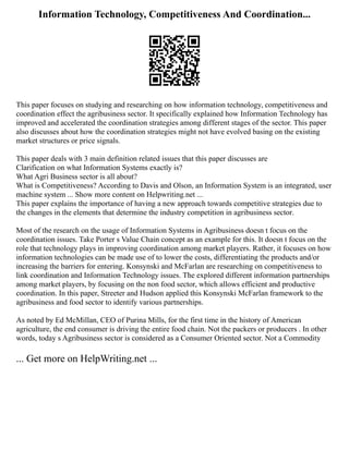 Information Technology, Competitiveness And Coordination...
This paper focuses on studying and researching on how information technology, competitiveness and
coordination effect the agribusiness sector. It specifically explained how Information Technology has
improved and accelerated the coordination strategies among different stages of the sector. This paper
also discusses about how the coordination strategies might not have evolved basing on the existing
market structures or price signals.
This paper deals with 3 main definition related issues that this paper discusses are
Clarification on what Information Systems exactly is?
What Agri Business sector is all about?
What is Competitiveness? According to Davis and Olson, an Information System is an integrated, user
machine system ... Show more content on Helpwriting.net ...
This paper explains the importance of having a new approach towards competitive strategies due to
the changes in the elements that determine the industry competition in agribusiness sector.
Most of the research on the usage of Information Systems in Agribusiness doesn t focus on the
coordination issues. Take Porter s Value Chain concept as an example for this. It doesn t focus on the
role that technology plays in improving coordination among market players. Rather, it focuses on how
information technologies can be made use of to lower the costs, differentiating the products and/or
increasing the barriers for entering. Konsynski and McFarlan are researching on competitiveness to
link coordination and Information Technology issues. The explored different information partnerships
among market players, by focusing on the non food sector, which allows efficient and productive
coordination. In this paper, Streeter and Hudson applied this Konsynski McFarlan framework to the
agribusiness and food sector to identify various partnerships.
As noted by Ed McMillan, CEO of Purina Mills, for the first time in the history of American
agriculture, the end consumer is driving the entire food chain. Not the packers or producers . In other
words, today s Agribusiness sector is considered as a Consumer Oriented sector. Not a Commodity
... Get more on HelpWriting.net ...
 
