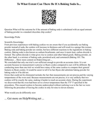 To What Extent Can There Be If A Baking Soda Is...
Question What will the outcome be if the amount of baking soda is substituted with an equal amount
of baking powder in a standard chocolate chip cookie?
Knowledge Probe
Scientific Knowledge:
From previous experiences with baking cookies we are aware that if you accidentally use baking
powder instead of soda, the cookies will increase in thickness and will result in a sponge like texture.
Baking soda and baking powder are similar, but have different reactions to the ingredients in baking
cookies. Baking soda is also known as sodium bicarbonate, and once it meets heat, carbon dioxide is
formed. The carbon dioxide is what gives rise to cookies and other baked goods. Baking powder, on
the other hand, is a mixture of baking soda, powdered acid, and cornstarch (Baking 101: The
Difference ... Show more content on Helpwriting.net ...
We concluded that only one trial is not sufficient enough to provide an accurate claim. It is not
accurate because no measurement is precise so Byars cookie compared to ours will be different. By
conducting more than one trial we would have many of the same cookies to compare their general
features to Byars cookie. It would be easier to tell if in fact Byars did substitute baking powder for
baking soda or if he did not.
Errors that could not be eliminated includes the fact that measurements are not precise,and the varying
temperatures of the oven used. Because measurements are not precise, it is very unlikely that two
cookies will be exactly the same, making it harder to reach an accurate claim. During the experiment
we discovered that the oven had been set to a lower temperature than the 375° F specified in the
procedures. This caused cookies to become undercooked without realizing is as to the fact we were
following the procedure of leaving the cookie in only for nine to eleven minutes.
What would you do differently next
... Get more on HelpWriting.net ...
 