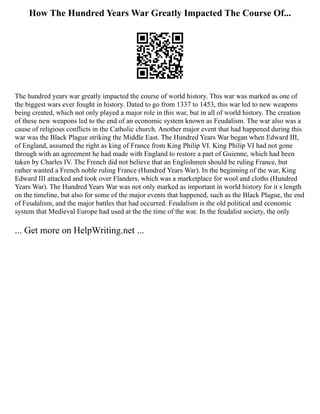 How The Hundred Years War Greatly Impacted The Course Of...
The hundred years war greatly impacted the course of world history. This war was marked as one of
the biggest wars ever fought in history. Dated to go from 1337 to 1453, this war led to new weapons
being created, which not only played a major role in this war, but in all of world history. The creation
of these new weapons led to the end of an economic system known as Feudalism. The war also was a
cause of religious conflicts in the Catholic church. Another major event that had happened during this
war was the Black Plague striking the Middle East. The Hundred Years War began when Edward III,
of England, assumed the right as king of France from King Philip VI. King Philip VI had not gone
through with an agreement he had made with England to restore a part of Guienne, which had been
taken by Charles IV. The French did not believe that an Englishmen should be ruling France, but
rather wanted a French noble ruling France (Hundred Years War). In the beginning of the war, King
Edward III attacked and took over Flanders, which was a marketplace for wool and cloths (Hundred
Years War). The Hundred Years War was not only marked as important in world history for it s length
on the timeline, but also for some of the major events that happened, such as the Black Plague, the end
of Feudalism, and the major battles that had occurred. Feudalism is the old political and economic
system that Medieval Europe had used at the the time of the war. In the feudalist society, the only
... Get more on HelpWriting.net ...
 