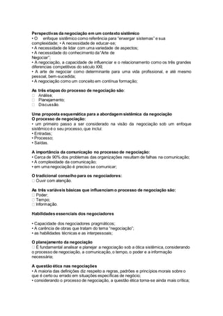 Perspectivas da negociação em um contexto sistêmico
• O enfoque sistêmico como referência para “enxergar sistemas” e sua
complexidade; • A necessidade de educar-se;
• A necessidade de lidar com uma variedade de aspectos;
• A necessidade do conhecimento da“Arte de
Negociar”;
• A negociação, a capacidade de influenciar e o relacionamento como os três grandes
diferencias competitivos do século XXI;
• A arte de negociar como determinante para uma vida profissional, e até mesmo
pessoal, bem-sucedida;
• A negociação como um conceito em contínua formação;
As três etapas do processo de negociação são:
Uma proposta esquemática para a abordagem sistêmica da negociação
O processo de negociação:
• um primeiro passo a ser considerado na visão da negociação sob um enfoque
sistêmico é o seu processo, que inclui:
• Entradas;
• Processo;
• Saídas.
A importância da comunicação no processo de negociação:
• Cerca de 90% dos problemas das organizações resultam de falhas na comunicação;
• A complexidade da comunicação;
• em uma negociação é preciso se comunicar;
O tradicional conselho para os negociadores:
As três variáveis básicas que influenciam o processo de negociação são:
Habilidades essenciais dos negociadores
• Capacidade dos negociadores pragmáticos;
• A carência de obras que tratam do tema “negociação”;
• as habilidades técnicas e as interpessoais;
O planejamento da negociação
É fundamental analisar e planejar a negociação sob a ótica sistêmica, considerando
o processo de negociação, a comunicação, o tempo, o poder e a informação
necessária;
A questão ética nas negociações
• A maioria das definições diz respeito a regras, padrões e princípios morais sobre o
que é certo ou errado em situações específicas de negócio;
• considerando o processo de negociação, a questão ética torna-se ainda mais crítica;
 