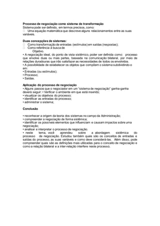 Processo de negociação como sistema de transformação
Sistema pode ser definido, em termos precisos, como:
Uma equação matemática que descreve alguns relacionamentos entre as suas
variáveis.
Duas concepções de sistemas:
Como transformação de entradas (estímulos) em saídas (respostas);
Como referência à busca de
Objetivo.
• A negociação ideal, do ponto de vista sistêmico, poder ser definida como: processo
que envolve duas ou mais partes, baseada na comunicação bilateral, por meio de
relações duradouras que irão satisfazer as necessidades de todos os envolvidos.
• A possibilidade de estabelecer os objetos que compõem o sistema subdividindo-o
em:
• Entradas (ou estímulos);
• Processo;
• Saídas.
Aplicação do processo de negociação
• Alguns passos que o negociador em um “sistema de negociação” ganha-ganha
deverá seguir: • Verificar o ambiente em que está inserido;
• visualizar os objetivos do processo;
• identificar as entradas do processo;
• administrar o sistema;
Conclusão
• reconhecer a origem da teoria dos sistemas no campo da Administração;
• compreender a negociação de forma sistêmica;
• identificar os possíveis elementos que influenciam e causam impactos sobre uma
negociação;
• analisar e interpretar o processo de negociação.
• neste tema, você aprendeu sobre a abordagem sistêmica do
processo de negociação. Estudou também quais são os conceitos de entradas e
saídas do processo, as suas variáveis e como deve considerá-las. Além disso, pode
compreender quais são as definições mais utilizadas para o conceito de negociação e
como a relação bilateral e a inter-relação interfere neste processo.
 
