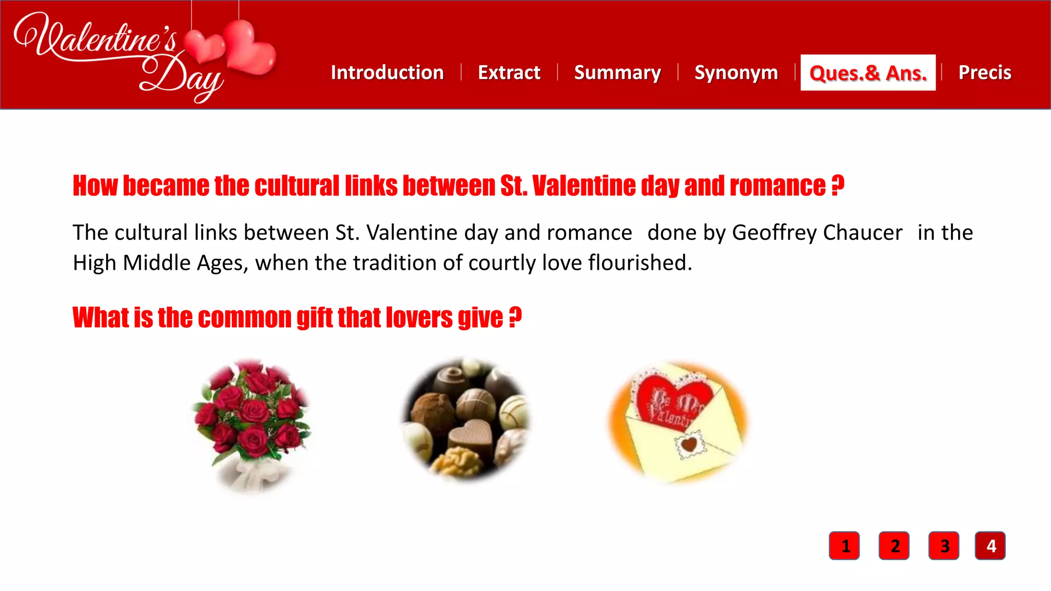 Summary SynonymExtractIntroduction Ques.& Ans. Precis
How became the cultural links between St. Valentine day and romance ?
The cultural links between St. Valentine day and romance done by Geoffrey Chaucer in the
High Middle Ages, when the tradition of courtly love flourished.
What is the common gift that lovers give ?
1 2 3 4
 