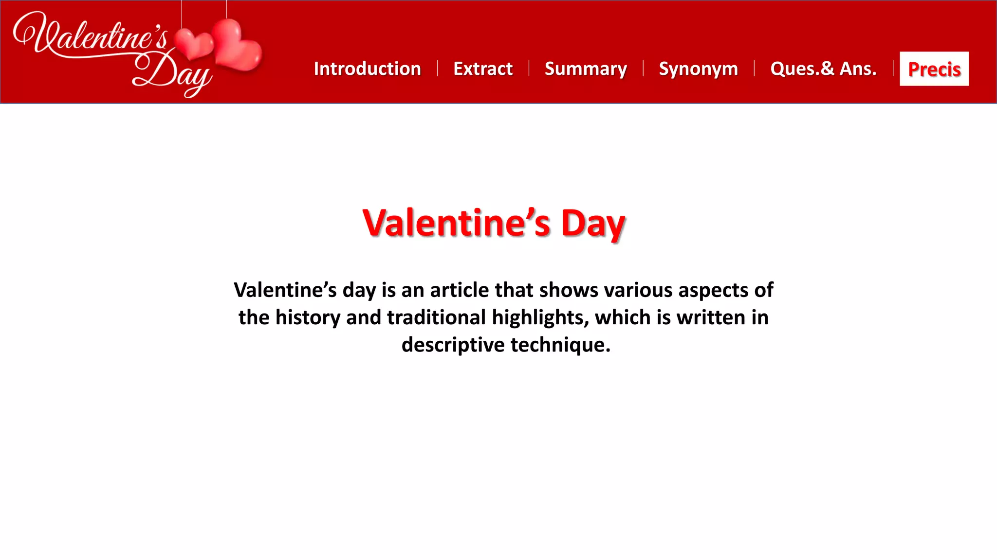 Summary SynonymExtractIntroduction Ques.& Ans. Precis
Valentine’s Day
Valentine’s day is an article that shows various aspects of
the history and traditional highlights, which is written in
descriptive technique.
 