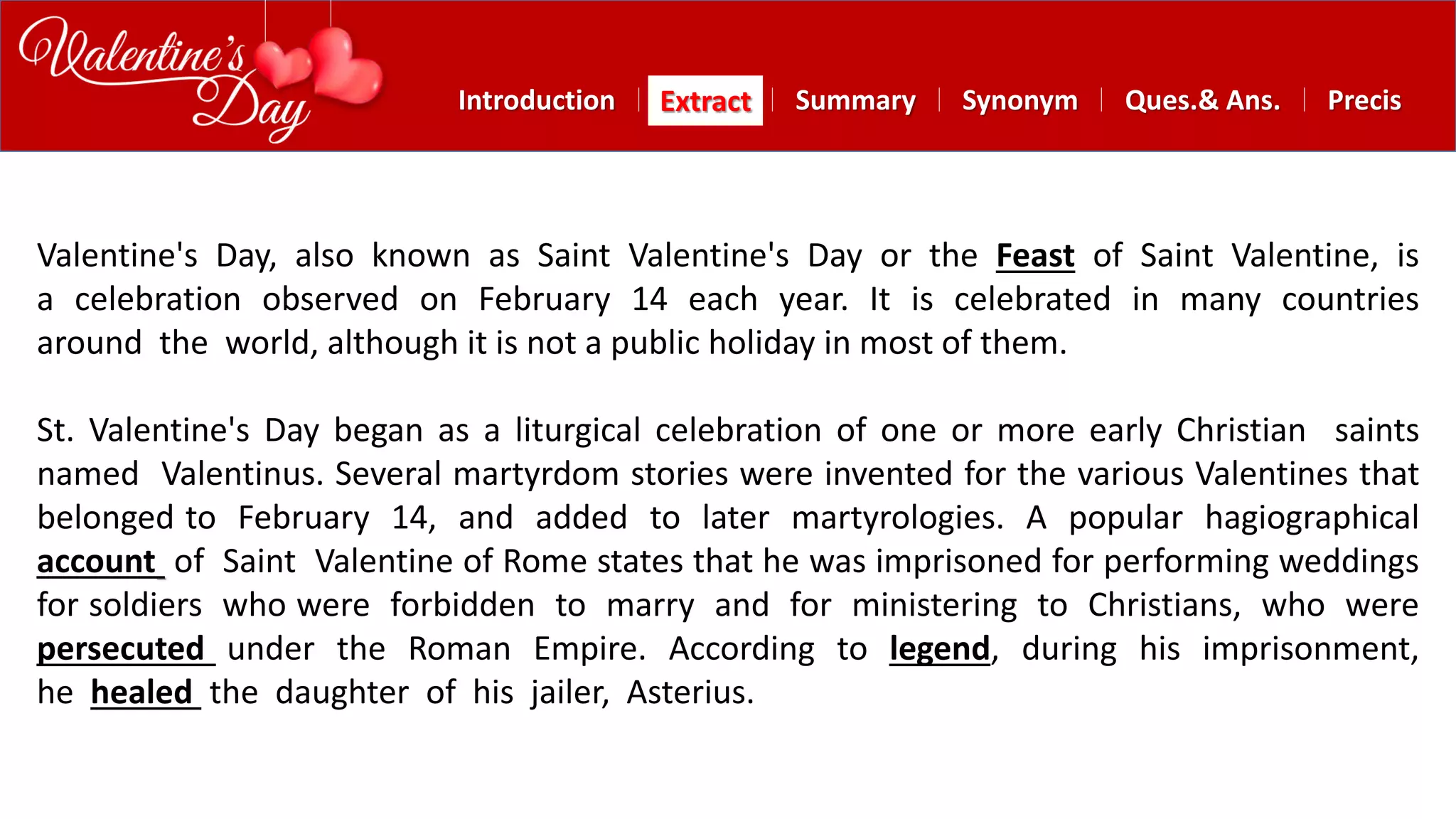 Summary SynonymExtractIntroduction Ques.& Ans. Precis
Valentine's Day, also known as Saint Valentine's Day or the Feast of Saint Valentine, is
a celebration observed on February 14 each year. It is celebrated in many countries
around the world, although it is not a public holiday in most of them.
St. Valentine's Day began as a liturgical celebration of one or more early Christian saints
named Valentinus. Several martyrdom stories were invented for the various Valentines that
belonged to February 14, and added to later martyrologies. A popular hagiographical
account of Saint Valentine of Rome states that he was imprisoned for performing weddings
for soldiers who were forbidden to marry and for ministering to Christians, who were
persecuted under the Roman Empire. According to legend, during his imprisonment,
he healed the daughter of his jailer, Asterius.
 