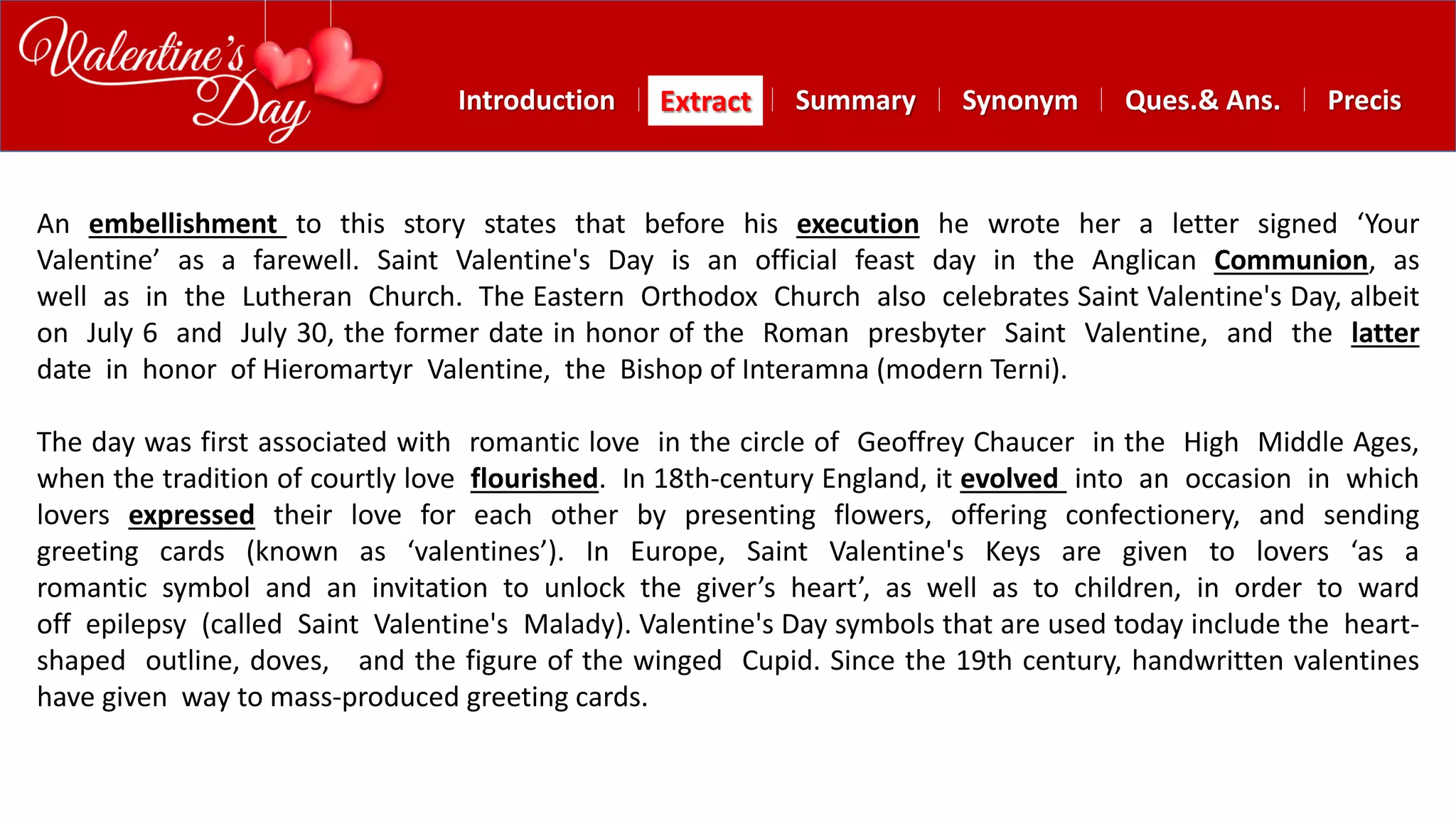 Summary SynonymExtractIntroduction Ques.& Ans. Precis
An embellishment to this story states that before his execution he wrote her a letter signed ‘Your
Valentine’ as a farewell. Saint Valentine's Day is an official feast day in the Anglican Communion, as
well as in the Lutheran Church. The Eastern Orthodox Church also celebrates Saint Valentine's Day, albeit
on July 6 and July 30, the former date in honor of the Roman presbyter Saint Valentine, and the latter
date in honor of Hieromartyr Valentine, the Bishop of Interamna (modern Terni).
The day was first associated with romantic love in the circle of Geoffrey Chaucer in the High Middle Ages,
when the tradition of courtly love flourished. In 18th-century England, it evolved into an occasion in which
lovers expressed their love for each other by presenting flowers, offering confectionery, and sending
greeting cards (known as ‘valentines’). In Europe, Saint Valentine's Keys are given to lovers ‘as a
romantic symbol and an invitation to unlock the giver’s heart’, as well as to children, in order to ward
off epilepsy (called Saint Valentine's Malady). Valentine's Day symbols that are used today include the heart-
shaped outline, doves, and the figure of the winged Cupid. Since the 19th century, handwritten valentines
have given way to mass-produced greeting cards.
 