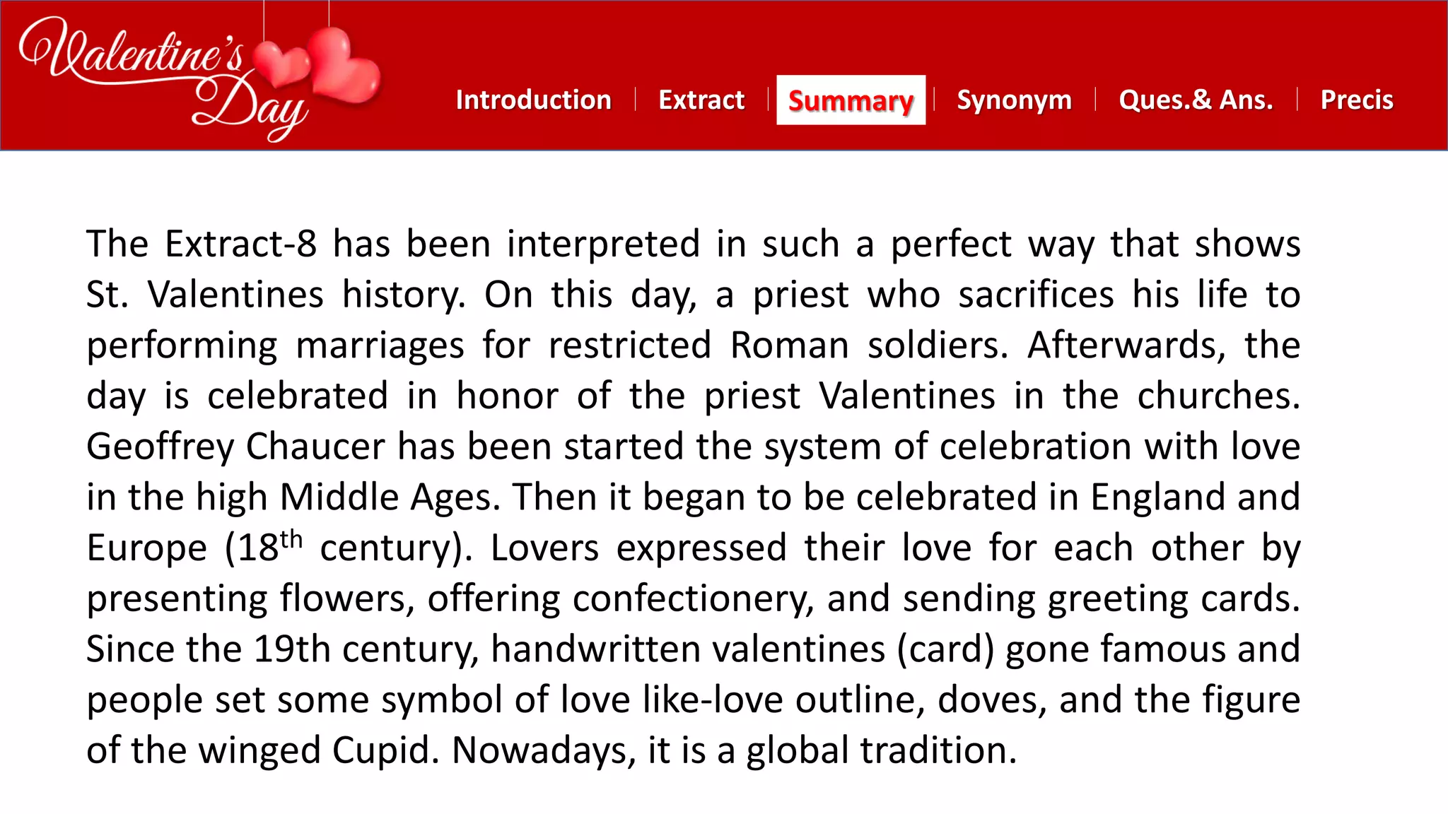 Summary SynonymExtractIntroduction Ques.& Ans. Precis
The Extract-8 has been interpreted in such a perfect way that shows
St. Valentines history. On this day, a priest who sacrifices his life to
performing marriages for restricted Roman soldiers. Afterwards, the
day is celebrated in honor of the priest Valentines in the churches.
Geoffrey Chaucer has been started the system of celebration with love
in the high Middle Ages. Then it began to be celebrated in England and
Europe (18th century). Lovers expressed their love for each other by
presenting flowers, offering confectionery, and sending greeting cards.
Since the 19th century, handwritten valentines (card) gone famous and
people set some symbol of love like-love outline, doves, and the figure
of the winged Cupid. Nowadays, it is a global tradition.
 