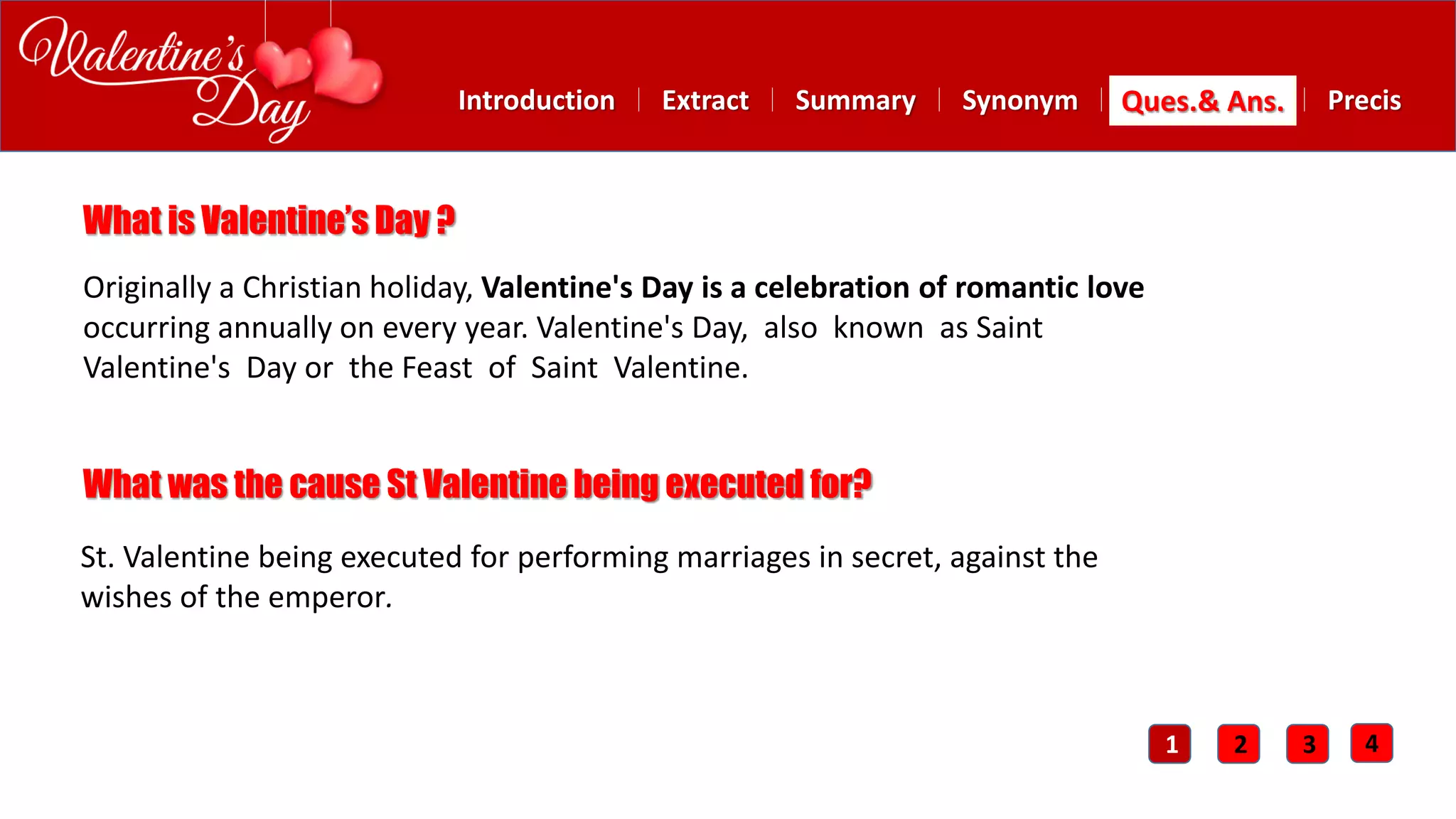 Summary SynonymExtractIntroduction Ques.& Ans. Precis
What is Valentine’s Day ?
Originally a Christian holiday, Valentine's Day is a celebration of romantic love
occurring annually on every year. Valentine's Day, also known as Saint
Valentine's Day or the Feast of Saint Valentine.
What was the cause St Valentine being executed for?
St. Valentine being executed for performing marriages in secret, against the
wishes of the emperor.
1 2 3 4
 