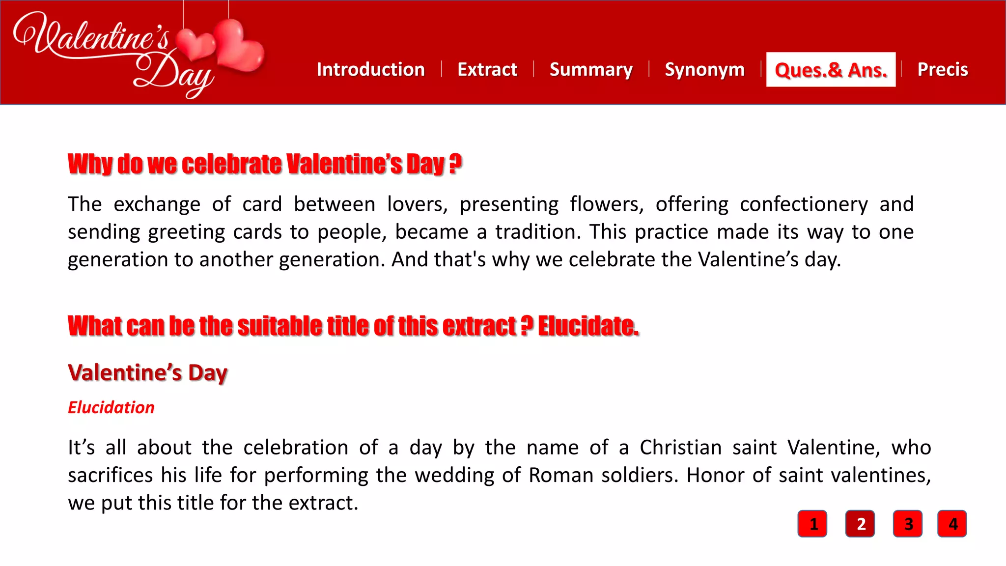 Summary SynonymExtractIntroduction Ques.& Ans. Precis
The exchange of card between lovers, presenting flowers, offering confectionery and
sending greeting cards to people, became a tradition. This practice made its way to one
generation to another generation. And that's why we celebrate the Valentine’s day.
Why do we celebrate Valentine’s Day ?
Valentine’s Day
It’s all about the celebration of a day by the name of a Christian saint Valentine, who
sacrifices his life for performing the wedding of Roman soldiers. Honor of saint valentines,
we put this title for the extract.
What can be the suitable title of this extract ? Elucidate.
Elucidation
1 2 3 4
 