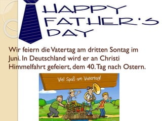 Wir feiern dieVatertag am dritten Sontag im
Juni. In Deutschland wird er an Christi
Himmelfahrt gefeiert, dem 40.Tag nach Ostern.