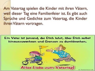 Am Vatertag spielen die Kinder mit ihren Vätern,
weil dieser Tag eine Familienfeier ist. Es gibt auch
Sprüche und Gedichte zum Vatertag, die Kinder
ihrenVätern vortragen.