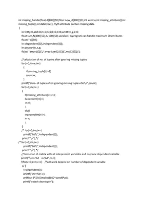 int missing_handle(float d[100][50],float new_d[100][50],int w,int u,int missing_attribute[],int
missing_tuple[],int datatype[]) //yth attribute contain missing data
 {
   int i=0,j=0,add=0,m=0,n=0,k=0,c=0,loc=0,v,f,g,z=0;
   float sum,N[100][50],A[100][50],variable; //program can handle maximum 50 attributes
   float (*p)[50];
   int dependent[50],independent[50];
   int count=0,r,s,q;
   float (*array1)[25],*array2,ver[25][25],mul[25][25];

   //calculation of no. of tuples after ignoring missing tuples
   for(i=0;i<=w;i++)
      {
          if(missing_tuple[i]!=1)
          count++;
      }
   printf("nno. of tuples after ignoring missing tuples=%dn",count);
   for(i=0;i<u;i++)
    {
        if(missing_attribute[i]==1){
        dependent[m]=i;
         m++;
        }
        else{
        independent[n]=i;
        n++;
        }
    }
   /* for(i=0;i<n;i++)
      printf("%dt",independent[i]);
    printf("n");*/
/* for(i=0;i<n;i++)
      printf("%dt",independent[i]);
    printf("n");*/
   //formation of matrix with all independent variables and only one dependent variable
  printf("nm=%d n=%d",m,n);
  //for(z=0;z<m;z++) //will work depend on number of dependent variable
    // {
      v=dependent[z];
      printf("nv=%d",v);
      p=(float (*)[50])malloc(100*sizeof(*p));
     printf("vatesh developer");
 