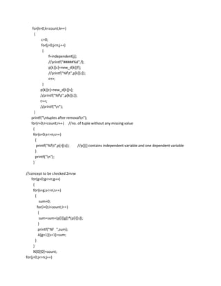 for(k=0;k<count;k++)
      {
            c=0;
            for(j=0;j<n;j++)
             {
                 f=independent[j];
                 //printf("#####%d",f);
                 p[k][c]=new_d[k][f];
                 //printf("%ft",p[k][c]);
                 c++;
             }
           p[k][c]=new_d[k][v];
           //printf("%ft",p[k][c]);
           c++;
           //printf("n");
      }
   printf("ntuples after removaln");
   for(r=0;r<count;r++) //no. of tuple without any missing value
     {
     for(s=0;s<=n;s++)
       {
        printf("%ft",p[r][s]);     //p[][] contains independent variable and one dependent variable
       }
       printf("n");
     }

//concept to be checked 2mrw
    for(g=0;g<=n;g++)
     {
     for(s=g;s<=n;s++)
       {
           sum=0;
         for(i=0;i<count;i++)
          {
           sum=sum+(p[i][g])*(p[i][s]);
          }
          printf("%f ",sum);
          A[g+1][s+1]=sum;
       }
     }
     N[0][0]=count;
for(j=0;j<=n;j++)
 
