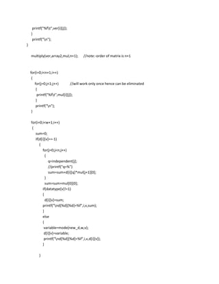 printf("%ft",ver[i][j]);
    }
     printf("n");
}

    multiply(ver,array2,mul,n+1);      //note:-order of matrix is n+1



    for(i=0;i<n+1;i++)
     {
       for(j=0;j<1;j++)         //will work only once hence can be eliminated
        {
         printf("%ft",mul[i][j]);
        }
        printf("n");
     }

    for(i=0;i<w+1;i++)
     {
       sum=0;
       if(d[i][v]==-1)
          {
             for(j=0;j<n;j++)
               {
                 q=independent[j];
                 //printf("q=%")
                 sum=sum+d[i][q]*mul[j+1][0];
               }
               sum=sum+mul[0][0];
             if(datatype[v]!=1)
             {
               d[i][v]=sum;
             printf("nd[%d][%d]=%f",i,v,sum);
             }
             else
             {
              variable=mode(new_d,w,v);
              d[i][v]=variable;
              printf("nd[%d][%d]=%f",i,v,d[i][v]);
             }

         }
 