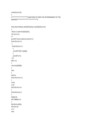 cofact(a,inv,k);
}
/******************FUNCTION TO FIND THE DETERMINANT OF THE
MATRIX************************/



float detrm(float a[25][25],float inv[25][25],int k)
{
 float s=1,det=0,b[25][25];
int i,j,m,n,c;
/*
printf("nnIn determinantn");
for(i=0;i<k;i++)
 {
  for(j=0;j<k;j++)
   {
    printf("%ft",a[i][j]);
   }
   printf("n");
 }*/
if(k==1)
{
return(a[0][0]);
}
else
{
det=0;
for(c=0;c<k;c++)
{
m=0;
n=0;
for(i=0;i<k;i++)
{
for(j=0;j<k;j++)
{
b[i][j]=0;
if(i!=0&&j!=c)
{
b[m][n]=a[i][j];
if(n<(k-2))
n++;
else
 