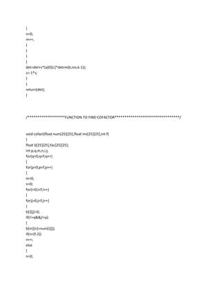 {
n=0;
m++;
}
}
}
}
det=det+s*(a[0][c]*detrm(b,inv,k-1));
s=-1*s;
}
}
return(det);
}




/*******************FUNCTION TO FIND COFACTOR*********************************/



void cofact(float num[25][25],float inv[25][25],int f)
{
float b[25][25],fac[25][25];
int p,q,m,n,i,j;
for(q=0;q<f;q++)
{
for(p=0;p<f;p++)
{
m=0;
n=0;
for(i=0;i<f;i++)
{
for(j=0;j<f;j++)
{
b[i][j]=0;
if(i!=q&&j!=p)
{
b[m][n]=num[i][j];
if(n<(f-2))
n++;
else
{
n=0;
 