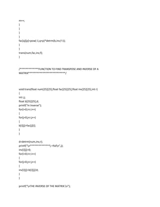 m++;
}
}
}
}
fac[q][p]=pow(-1,q+p)*detrm(b,inv,f-1);
}
}
trans(num,fac,inv,f);
}



/*************FUNCTION TO FIND TRANSPOSE AND INVERSE OF A
MATRIX**************************/




void trans(float num[25][25],float fac[25][25],float inv[25][25],int r)
{
int i,j;
float b[25][25],d;
printf("In Inverse");
for(i=0;i<r;i++)
{
for(j=0;j<r;j++)
{
b[i][j]=fac[j][i];
}
}

d=detrm(num,inv,r);
printf("n**************j =%dn",j);
inv[i][j]=0;
for(i=0;i<r;i++)
{
for(j=0;j<r;j++)
{
inv[i][j]=b[i][j]/d;
}
}

printf("nTHE INVERSE OF THE MATRIX:n");
 
