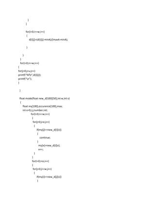 }
         }

         for(i=0;i<=w;i++)
          {
            d[i][j]=(d[i][j]-minA)/(maxA-minA);

         }

     }
 }
 for(i=0;i<=w;i++)
{
for(j=0;j<u;j++)
printf("%ft",d[i][j]);
printf("n");
}

 }

 float mode(float new_d[100][50],int w,int v)
  {
    float my[100],occurence[100],max;
    int e=0,i,j,number,ret;
           for(i=0;i<=w;i++)
             {
              for(j=0;j<e;j++)
                {
                  if(my[j]==new_d[i][v])
                   {
                      continue;
                   }
                     my[e]=new_d[i][v];
                     e++;
                }
             }
             for(i=0;i<e;i++)
             {
              for(j=0;j<=w;j++)
                {
                  if(my[i]==new_d[j][v])
                   {
 