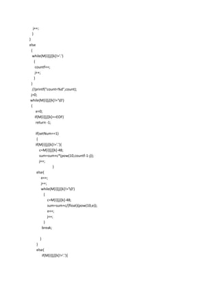 j++;
 }
}
else
  {
   while(M[i][j][k]!='.')
    {
     countf++;
     j++;
    }
  }
   //printf("count=%d",count);
  j=0;
 while(M[i][j][k]!='0')
  {
      e=0;
     if(M[i][j][k]==EOF)
      return -1;

   if(setNum==1)
    {
   if(M[i][j][k]!='.'){
      c=M[i][j][k]-48;
      sum=sum+c*(pow(10,countf-1-j));
      j++;
               }
    else{
       e++;
       j++;
       while(M[i][j][k]!='0')
         {
            c=M[i][j][k]-48;
            sum=sum+c/(float)(pow(10,e));
            e++;
            j++;
         }
        break;

         }
    }
    else{
       if(M[i][j][k]!='.'){
 