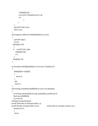 c=M[i][j][k]-48;
          sum=sum+c*(pow(10,count-1-j));
          j++;
                }
         }
   }
   //printf("n%d",sum);
   return sum;
 }
void copy(char a[50],char b[100][10][50],int u,int w)
 {
    //printf("copy");
    int j=0;
  while(a[j]!='0')
    {
   // printf("n%c",a[j]);
      b[u][j][w]=a[j];
      j++;
    }
   b[u][j][w]='0';
 }

int stcmp(char M[100][10][50],int i,int k,char (*str)[20],int f)
  {
     if(M[i][0][k]==str[f][0])
      {
         return 0;
      }
      else
       return 1;
  }
void missing_check(float d[100][50],int w,int u,int datatype)
 {
    int missing_attribute[50],missing_tuple[100],i,j,handle,loc=0;
    float new_d[100][50];
    int m=0,n=0;
//finding missing attributes
printf("nNumber of attributes=%dn",u);
printf("Number of tuples=%dn",w+1);               //note total no. of tuples in data is w+1
    for(j=0;j<u;j++)
     {
      loc=0;
 