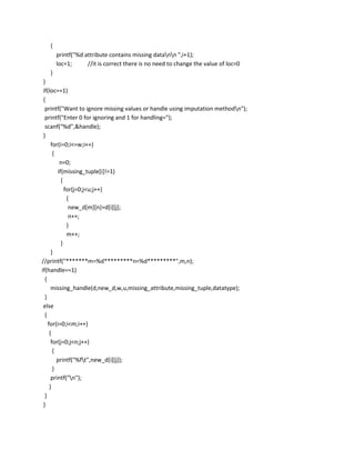 {
       printf("%d attribute contains missing datann ",i+1);
       loc=1;      //it is correct there is no need to change the value of loc=0
   }
 }
 if(loc==1)
 {
  printf("Want to ignore missing values or handle using imputation methodn");
  printf("Enter 0 for ignoring and 1 for handling=");
  scanf("%d",&handle);
 }
      for(i=0;i<=w;i++)
       {
          n=0;
         if(missing_tuple[i]!=1)
           {
             for(j=0;j<u;j++)
              {
               new_d[m][n]=d[i][j];
               n++;
              }
              m++;
           }
      }
//printf("*******m=%d*********n=%d*********",m,n);
if(handle==1)
  {
      missing_handle(d,new_d,w,u,missing_attribute,missing_tuple,datatype);
  }
 else
  {
    for(i=0;i<m;i++)
     {
      for(j=0;j<n;j++)
       {
         printf("%ft",new_d[i][j]);
       }
      printf("n");
     }
  }
 }
 